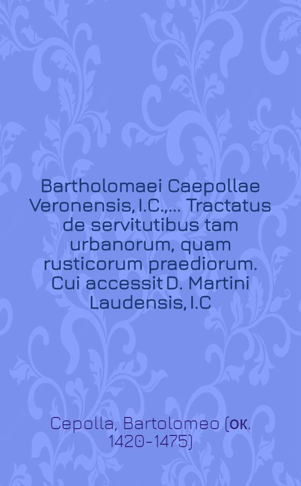 Bartholomaei Caepollae Veronensis, I.C., ... Tractatus de servitutibus tam urbanorum, quam rusticorum praediorum. Cui accessit D. Martini Laudensis, I.C., Repetitio ad L. Servitutes 14. ff. De servitutibus. Item D. Ioannis Superioris, I.C., In singulas leges, quae sunt sub titulo ff. De servitutibus commentarii succenturiati ...