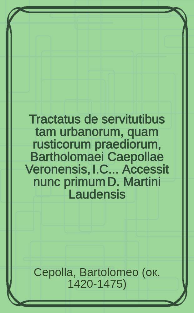 Tractatus de servitutibus tam urbanorum, quam rusticorum praediorum, Bartholomaei Caepollae Veronensis, I.C. .... Accessit nunc primum D. Martini Laudensis, I.C., Repetitio ad L. Servitutes, 14. ff. De servitutibus. Jtem D. Iohannis Superioris, I.C., In singulas leges, quae sunt sub titulo ff. De servitutibus, commentarij succenturiati ...