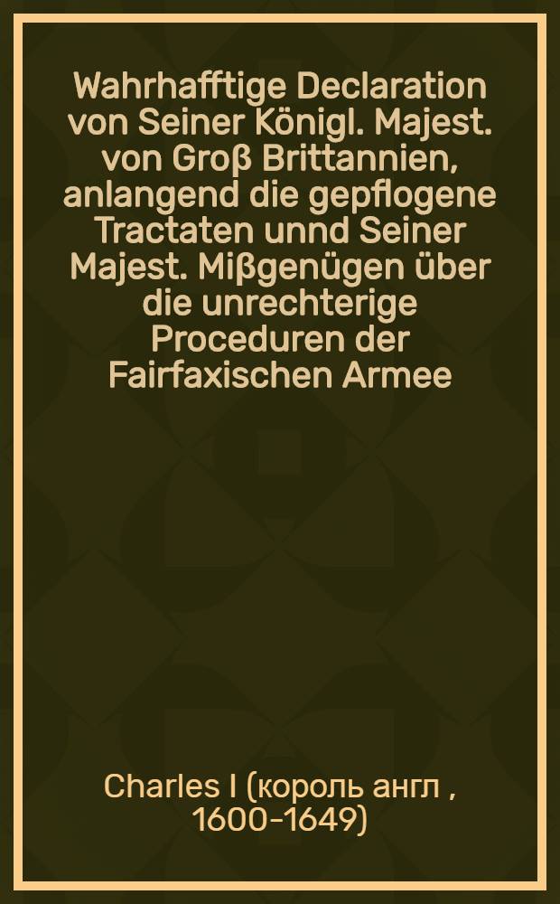 Wahrhafftige Declaration von Seiner Königl. Majest. von Groβ Brittannien, anlangend die gepflogene Tractaten unnd Seiner Majest. Miβgenügen über die unrechterige Proceduren der Fairfaxischen Armee, wenig Stunden vor seinem Tode durch den König an einen seiner Diener dageben, solches zu publiciren, die Gemeine damit zu vergnügen : Aus der Englisch- und Holländischen Sprach ins Teutsche übersetzet