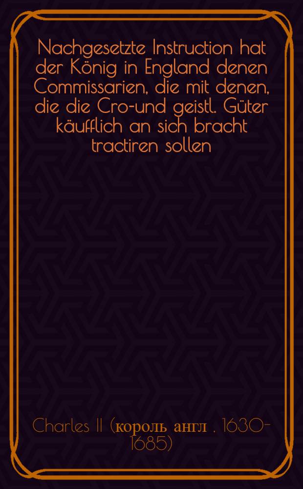 Nachgesetzte Instruction hat der K&ouml;nig in England denen Commissarien, die mit denen, die die Cron- und geistl. G&uuml;ter k&auml;ufflich an sich bracht tractiren sollen, ertheilt