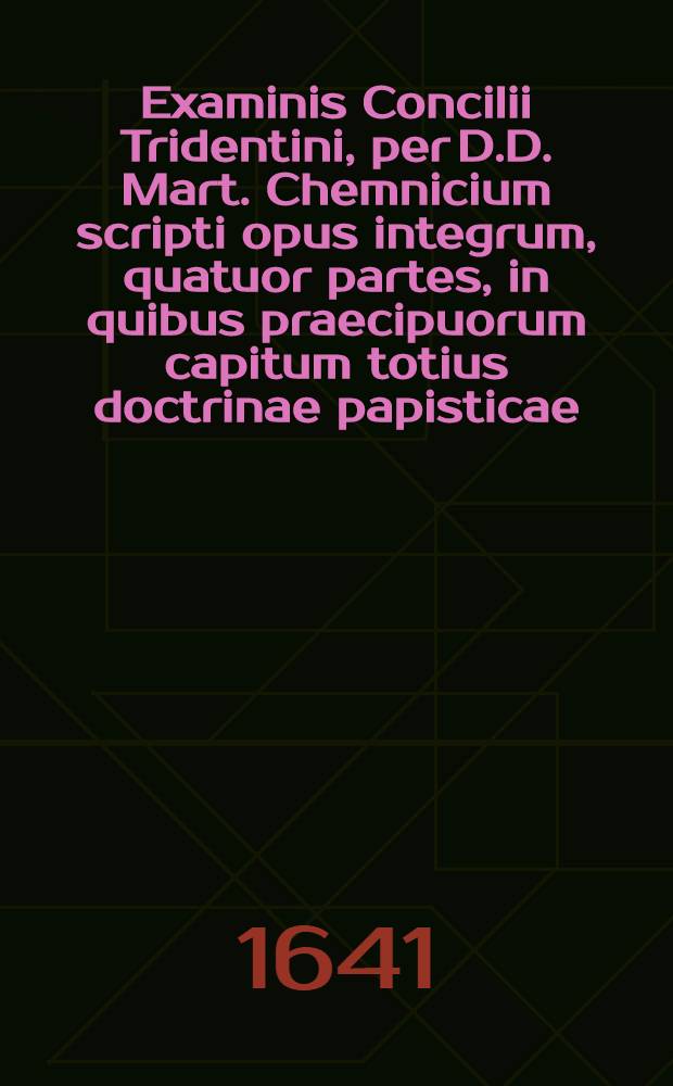Examinis Concilii Tridentini, per D.D. Mart. Chemnicium scripti opus integrum, quatuor partes, in quibus praecipuorum capitum totius doctrinae papisticae ... refutatio, tum ex Sacrae Scripturae fontibus, tum ex orthodoxorum patrum consensu collecta est, uno volumine complectens .. : Cum indice diligentissime collecto ... Ps. 1 : In prima parte huius Examinis explicantur hi loci: de traditionibus, de peccato originis, de concupiscentia, de vocabulo peccati, de conceptione B. Mariae Virginis, de operibus infidelium, de libero arbitrio, de iustificatione, de fide, de bonis operibus