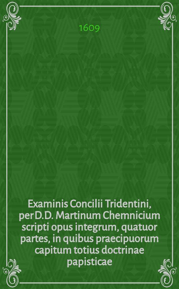Examinis Concilii Tridentini, per D.D. Martinum Chemnicium scripti opus integrum, quatuor partes, in quibus praecipuorum capitum totius doctrinae papisticae ... refutatio, tum ex Sacrae Scripturae fontibus, tum ex orthodoxorum patrum consensu, collecta est, uno volumine complectens ... : Adiectus est Index novus, generalis ac universalis ..
