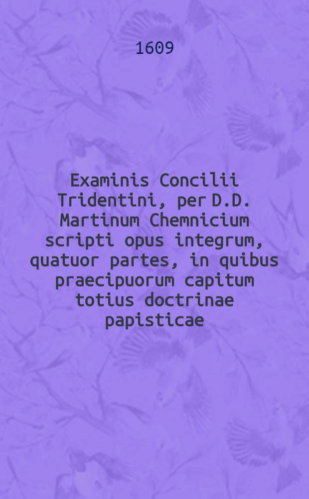 Examinis Concilii Tridentini, per D.D. Martinum Chemnicium scripti opus integrum, quatuor partes, in quibus praecipuorum capitum totius doctrinae papisticae ... refutatio, tum ex Sacrae Scripturae fontibus, tum ex orthodoxorum patrum consensu, collecta est, uno volumine complectens .. : Adiectus est Index novus, generalis ac universalis ... Ps. 3 : ... Complectens explicationem locorum: de virginitate, de coelibatu sacerdotum, de purgatorio, de invocatione sanctorum