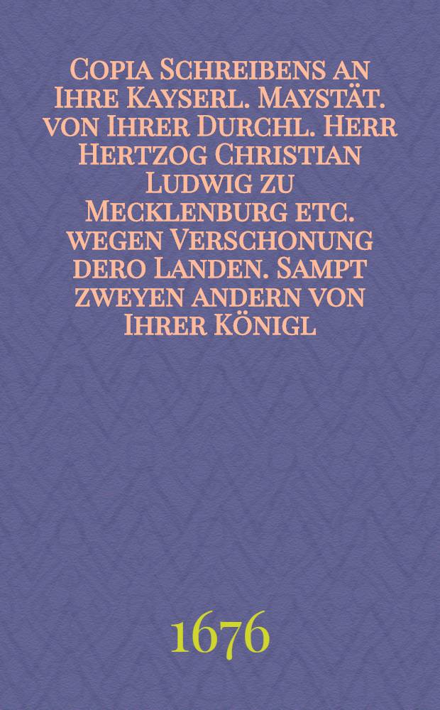 Copia Schreibens an Ihre Kayserl. Mayst&auml;t. von Ihrer Durchl. Herr Hertzog Christian Ludwig zu Mecklenburg etc. wegen Verschonung dero Landen. Sampt zweyen andern von Ihrer K&ouml;nigl. Maytt. in Engelland an beyde in D&auml;nnemarck und Schweden K&ouml;nigl. Majest&auml;ten