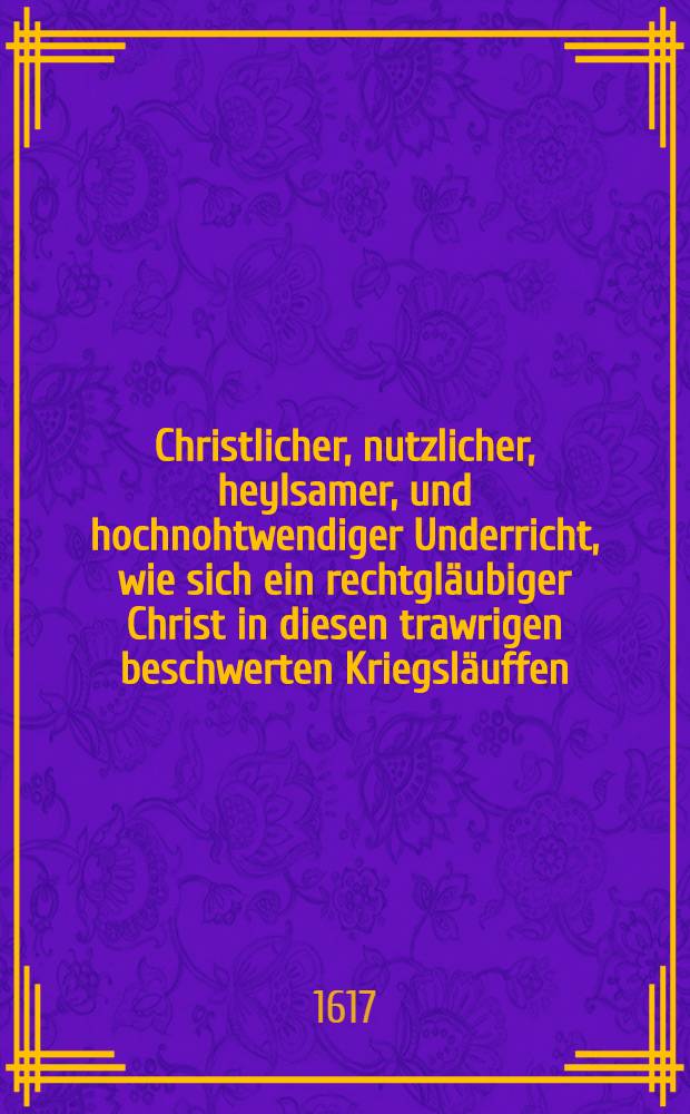 Christlicher, nutzlicher, heylsamer, und hochnohtwendiger Underricht, wie sich ein rechtgl&auml;ubiger Christ in diesen trawrigen beschwerten Kriegsl&auml;uffen, dem Durchzug der Feinden der Warheit, auch aller Zucht, Ehrbarkeit, und Gerechtigkeit, tragen und halten solle, damit er sich wider Gott und den Nachsten nicht versundige