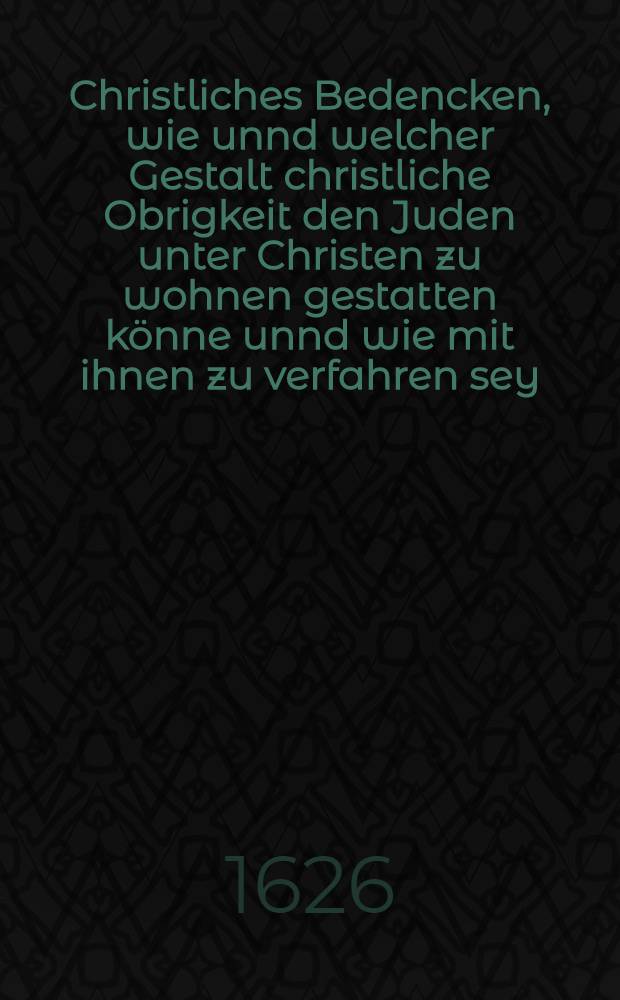 Christliches Bedencken, wie unnd welcher Gestalt christliche Obrigkeit den Juden unter Christen zu wohnen gestatten k&ouml;nne unnd wie mit ihnen zu verfahren sey