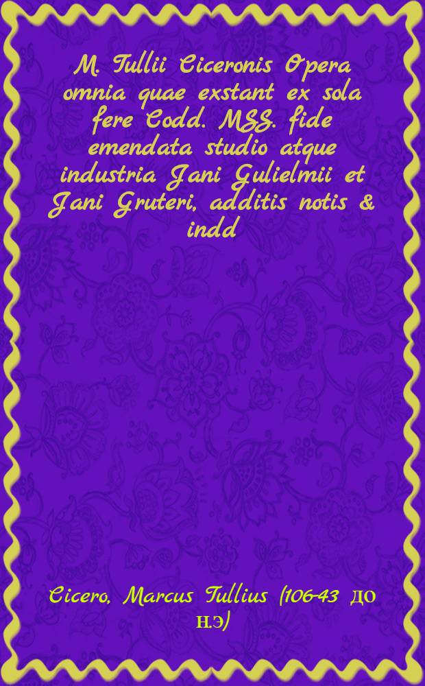 M. Tullii Ciceronis Opera omnia quae exstant ex sola fere Codd. MSS. fide emendata studio atque industria Jani Gulielmii et Jani Gruteri, additis notis & indd., accuratiss. confectis