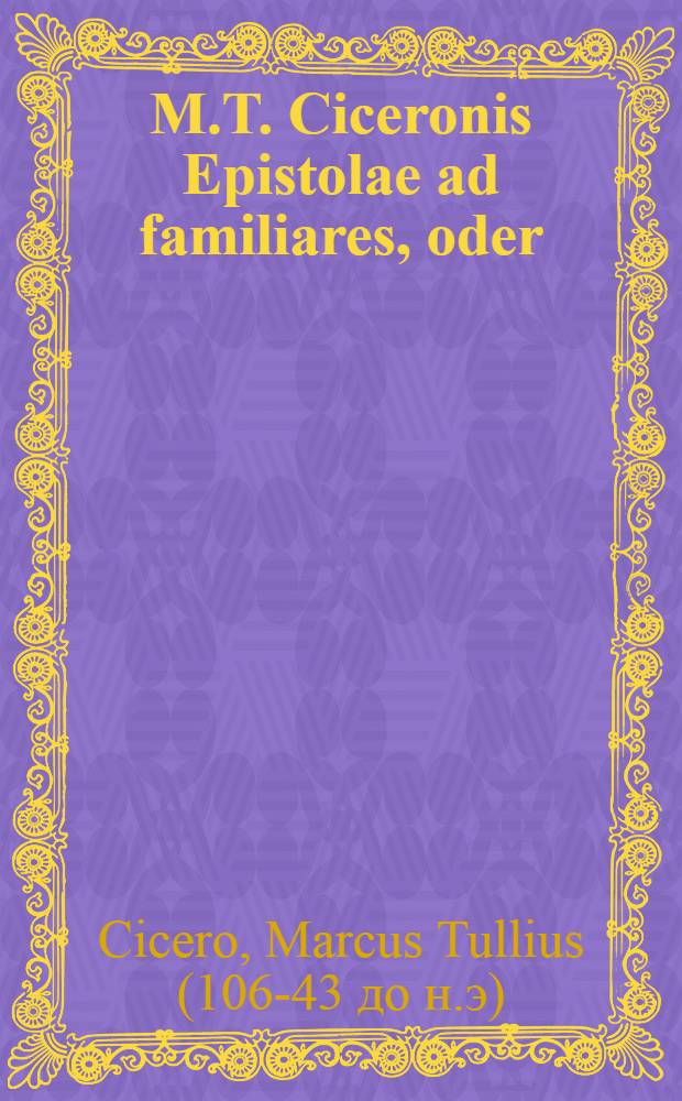 M.T. Ciceronis Epistolae ad familiares, oder : Ciceronis Briefe, die er an unterschiedene gute Freunde geschrieben, zu mehrern Nutzen der studierenden Jugend mit Teutschen Anmerckungen ... : Nebst unterschiedenen n&ouml;thigen und n&uuml;tzlichen Lateinischen und Teutschen Real- und Verbal-Registern ..