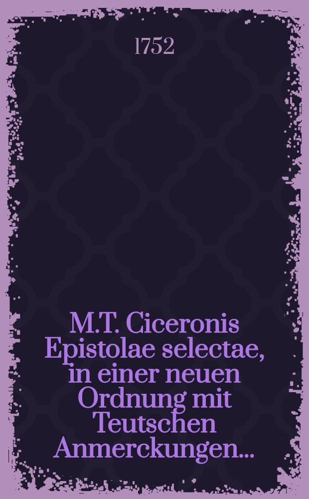 M.T. Ciceronis Epistolae selectae, in einer neuen Ordnung mit Teutschen Anmerckungen ... : Nebst Lateinisch- und Teutschen Registern ..
