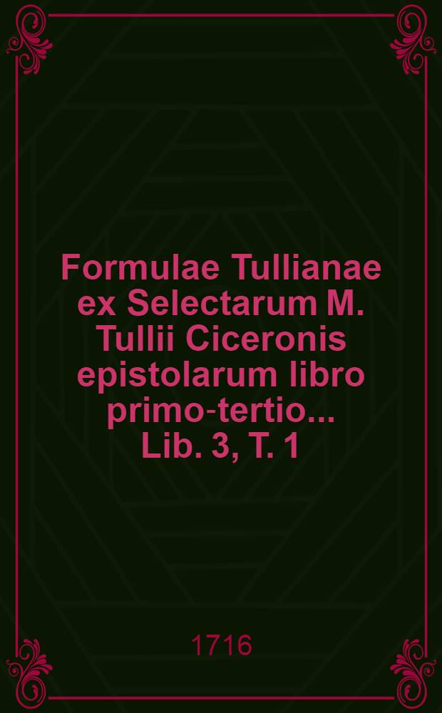 Formulae Tullianae ex Selectarum M. Tullii Ciceronis epistolarum libro [primo-tertio] ... Lib. 3, T. 1