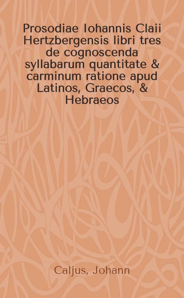 Prosodiae Iohannis Claii Hertzbergensis libri tres de cognoscenda syllabarum quantitate & carminum ratione apud Latinos, Graecos, & Hebraeos
