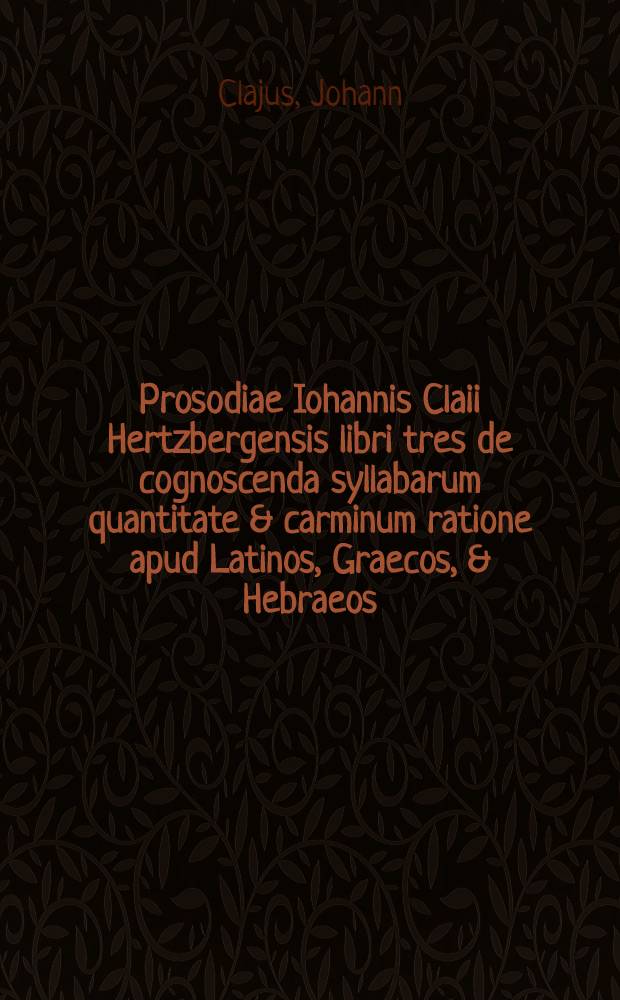 Prosodiae Iohannis Claii Hertzbergensis libri tres de cognoscenda syllabarum quantitate & carminum ratione apud Latinos, Graecos, & Hebraeos