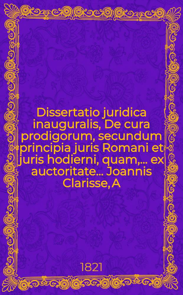 Dissertatio juridica inauguralis, De cura prodigorum, secundum principia juris Romani et juris hodierni, quam, ... ex auctoritate ... Joannis Clarisse, A.L.M. Theol. et Phil. Doct., ... publico ac solenni examini submittit Gysbertus Thiman Joannes Wicherlink, Daventriensis ad diem XXIII. Junii MDCCCXXI ...