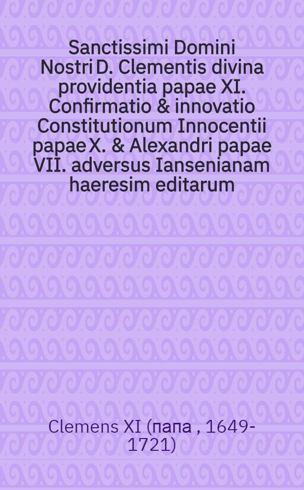 Sanctissimi Domini Nostri D. Clementis divina providentia papae XI. Confirmatio & innovatio Constitutionum Innocentii papae X. & Alexandri papae VII. adversus Iansenianam haeresim editarum, cum nonnullis declarationibus pro debita illarum observantia adjectis