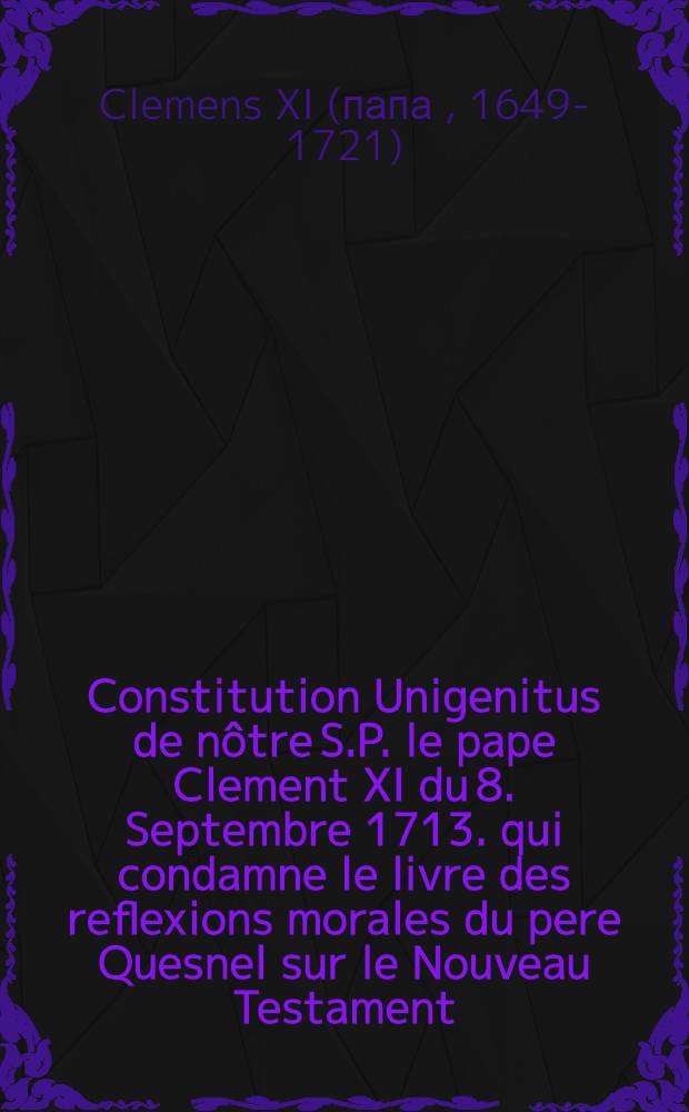 Constitution Unigenitus de nôtre S.P. le pape Clement XI du 8. Septembre 1713. qui condamne le livre des reflexions morales du pere Quesnel sur le Nouveau Testament