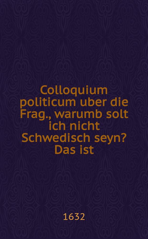 Colloquium politicum uber die Frag., warumb solt ich nicht Schwedisch seyn? Das ist: Ein kurtzes Gespr&auml;ch zwischen einem K&auml;yserischen und Evangelischen, da etliche bewegliche Ursachen angef&uuml;hret und er&ouml;rtet werden, ob man es dieser Zeit lieber mit dem Schweden, als mit dem K&auml;yser halten sol? Insorderheit dem gemeinen Mann, welcher ohne das gantz irz gemacht worden zu lesen n&uuml;tzlich