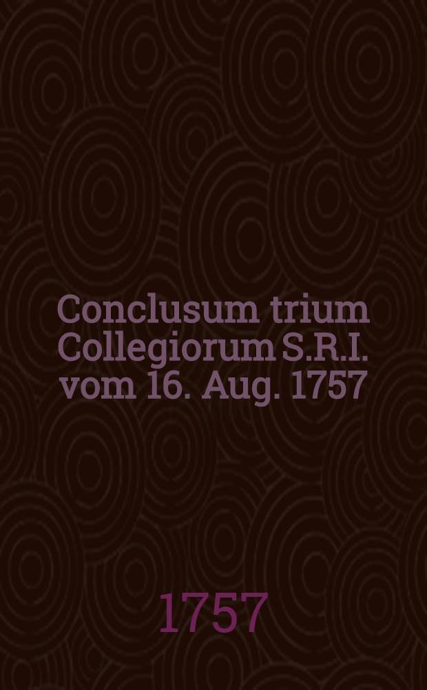Conclusum trium Collegiorum S.R.I. vom 16. Aug. 1757 : Dictatum Ratisbonae, die 18. Aug. 1757. per Moguntinum