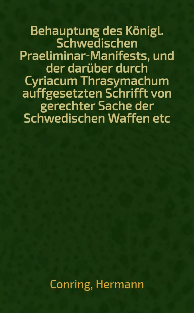 Behauptung des K&ouml;nigl. Schwedischen Praeliminar-Manifests, und der dar&uuml;ber durch Cyriacum Thrasymachum auffgesetzten Schrifft von gerechter Sache der Schwedischen Waffen etc. der vermeinten Antwort und Widerlegung vorgedachter bey der Schrifften unterm Nahmen Andreae Nicanoris entgegen gesetzet