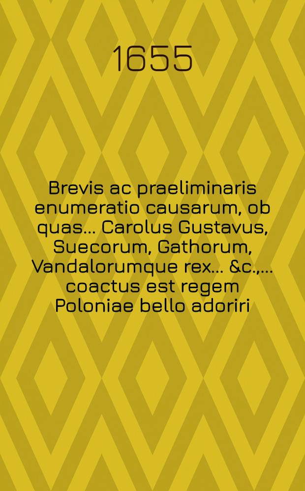 Brevis ac praeliminaris enumeratio causarum, ob quas ... Carolus Gustavus, Suecorum, Gathorum, Vandalorumque rex ... &c., ... coactus est regem Poloniae bello adoriri