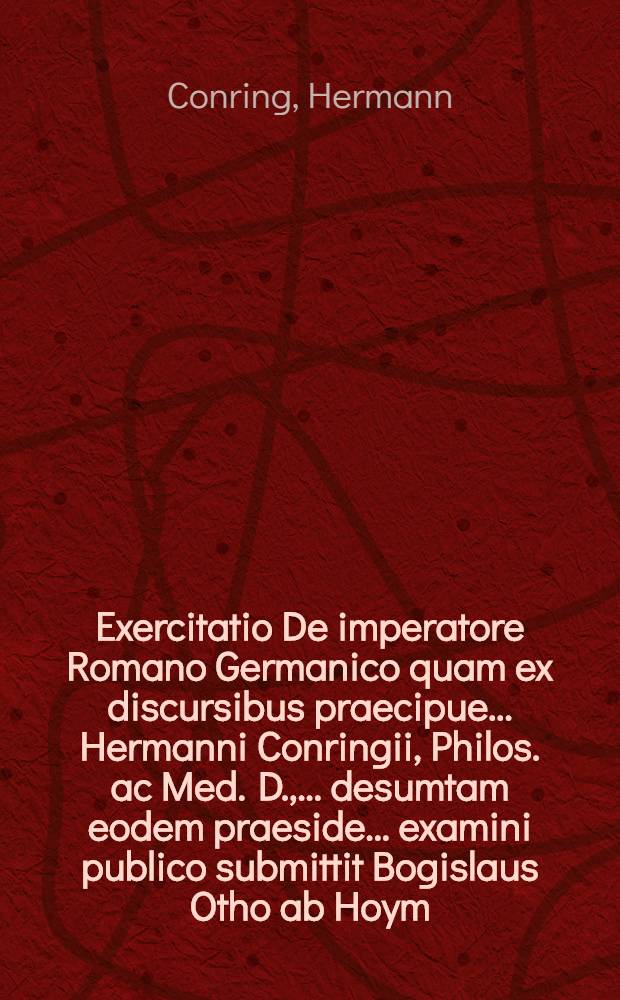 Exercitatio De imperatore Romano Germanico quam ex discursibus praecipue ... Hermanni Conringii, Philos. ac Med. D., ... desumtam eodem praeside ... examini publico submittit Bogislaus Otho ab Hoym ... ad diem IIX. Maii ...