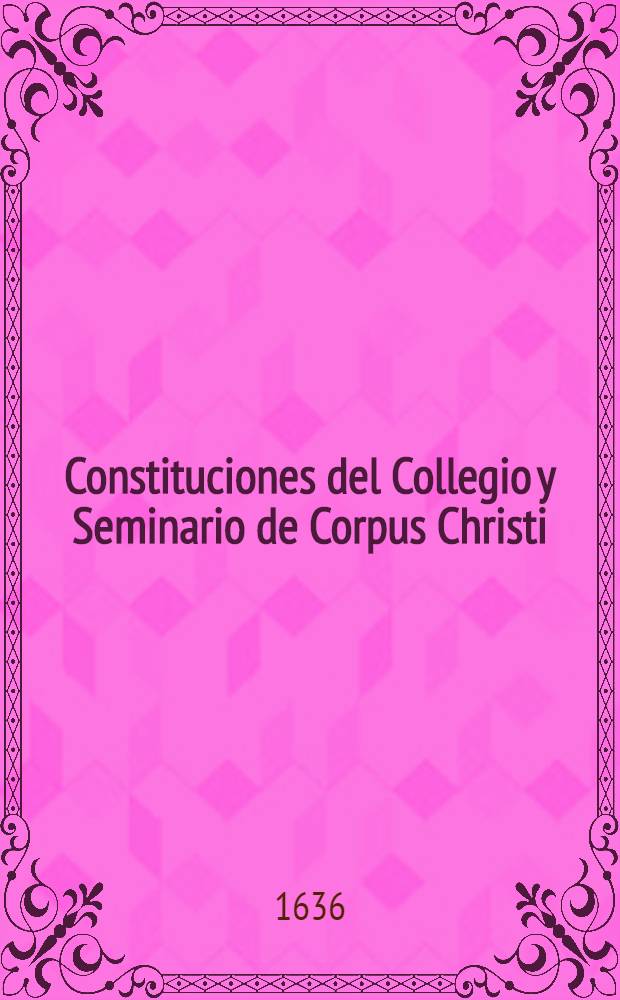 Constituciones del Collegio y Seminario de Corpus Christi : Fundado por la buena memoria del illustrissimo, y excellenti&beta;imo se&ntilde;or don Iuan de Ribera, patriarca de Antiochia, y ar&ccedil;obispo de Valencia