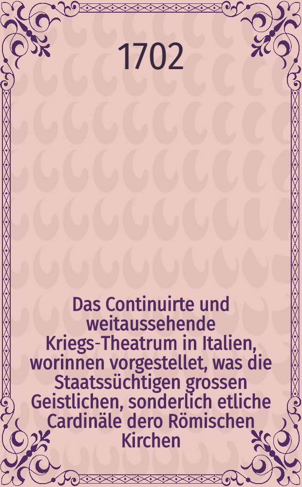 Das Continuirte und weitaussehende Kriegs-Theatrum in Italien, worinnen vorgestellet, was die Staatss&uuml;chtigen grossen Geistlichen, sonderlich etliche Cardin&auml;le dero R&ouml;mischen Kirchen, in denen weltlichen Reichen &ouml;ffters vor H&auml;ndel, Intriquen und blutige Kriege angesponnen : Worbey der Neapolitanische denckw&uuml;rdige Krieg in dem XIII. Seculo zwischen dem Teutschen Hertzog Cunradin und dem Frantz&ouml;sischen Hertzog Carl von Anjou was darinnen vorgegangen ..