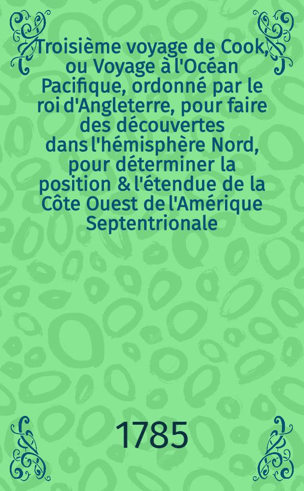 Troisième voyage de Cook, ou Voyage à l'Océan Pacifique, ordonné par le roi d'Angleterre, pour faire des découvertes dans l'hémisphère Nord, pour déterminer la position & l'étendue de la Côte Ouest de l'Amérique Septentrionale, sa distance de l'Asie, & résoudre la question du passage du Nord : Exécuté sous la direction des capitaines Cook, Clerce & Core, sur les vaisseaux la Résolution & la Découverte, en 1776, 1777, 1778, 1779 & 1780
