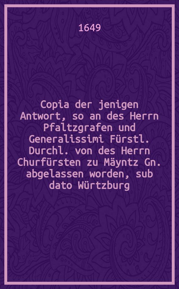 Copia der jenigen Antwort, so an des Herrn Pfaltzgrafen und Generalissimi F&uuml;rstl. Durchl. von des Herrn Churf&uuml;rsten zu M&auml;yntz Gn. abgelassen worden, sub dato W&uuml;rtzburg, den 22. Decembris 1649.