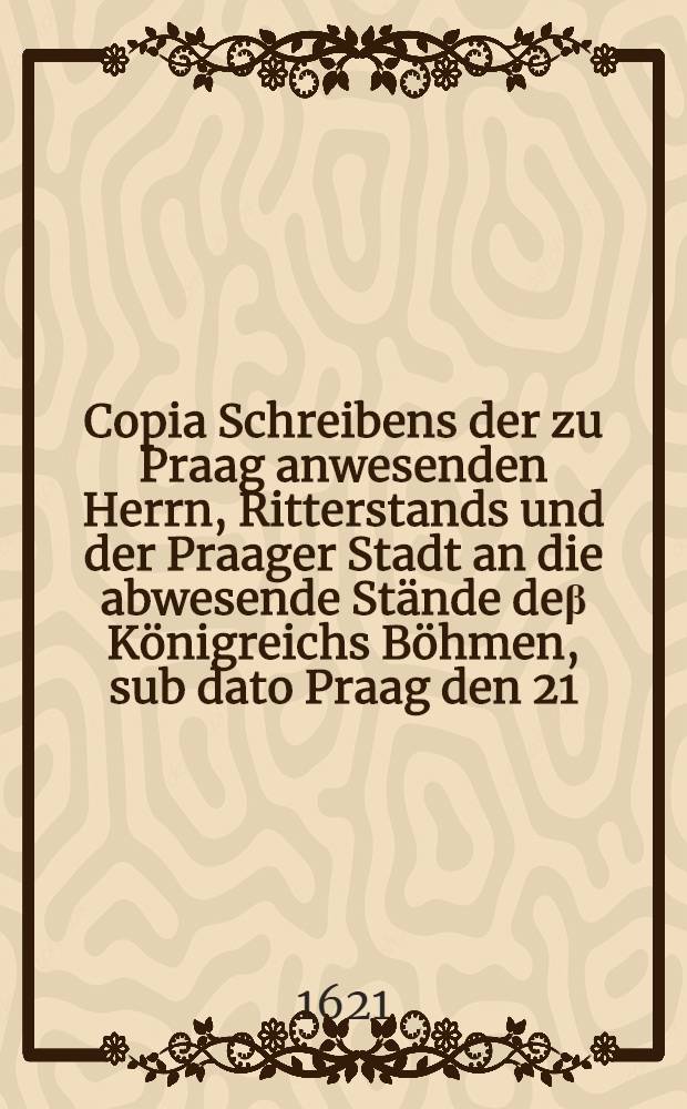 Copia Schreibens der zu Praag anwesenden Herrn, Ritterstands und der Praager Stadt an die abwesende St&auml;nde de&beta; K&ouml;nigreichs B&ouml;hmen, sub dato Praag den 21. Novembris
