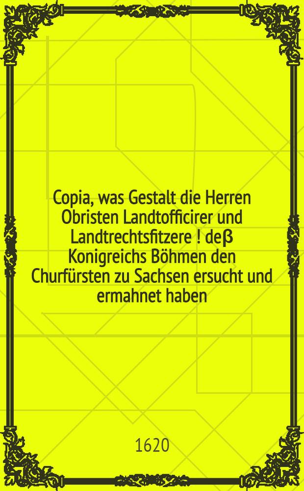 Copia, was Gestalt die Herren Obristen Landtofficirer und Landtrechtsfitzere [!] deβ Konigreichs Böhmen den Churfürsten zu Sachsen ersucht und ermahnet haben, das Seine Churfürstl. Gn. wider die Königl. Mtt. in Böhmen und die confoe derirte Länder nichts attentiren, noch ihre Macht zu Dienst deβ Papsts und Spaniers zu höchster Gefahr allen evangelischen Ständen und der löbl. Deudschen Nation Verkleinerung anwenden wolle, de Dato 4. Septemb. Anno 1620, dabei auch Copia wolermelter Herrn Obristen Landtofficirer Schreibens an den engern Auβschuβ der Landtstände, wie auch an etliche Städte im Churfürstentumb Sachsen