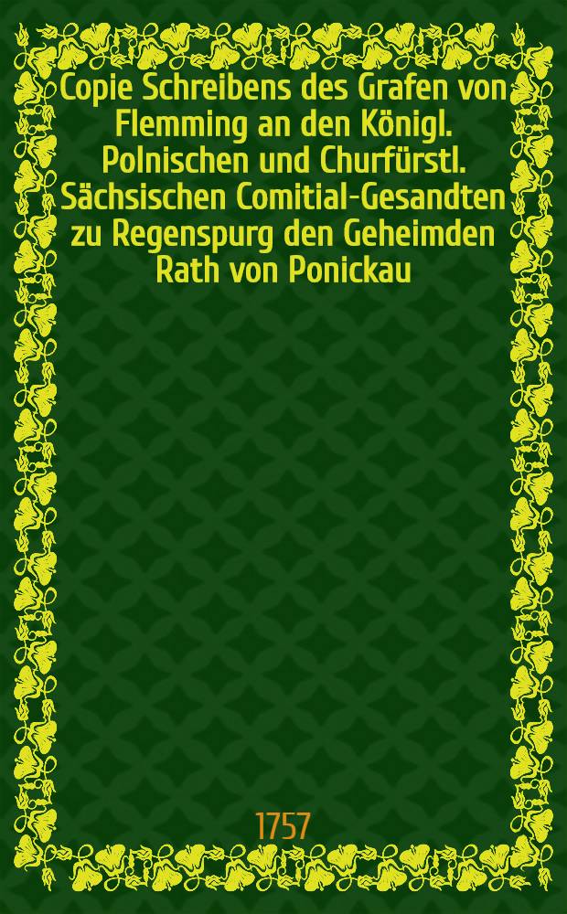 Copie Schreibens des Grafen von Flemming an den Königl. Polnischen und Churfürstl. Sächsischen Comitial-Gesandten zu Regenspurg den Geheimden Rath von Ponickau, d.d. Wien vom Monat Merz 1757.