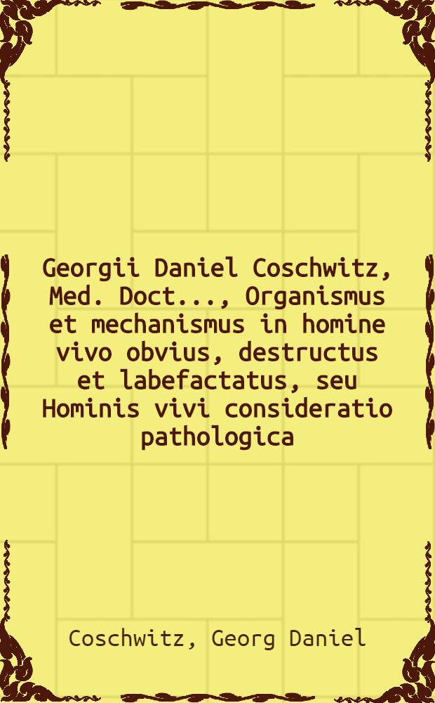 Georgii Daniel Coschwitz, Med. Doct. ..., Organismus et mechanismus in homine vivo obvius, destructus et labefactatus, seu Hominis vivi consideratio pathologica, ex veris naturae principiis eruta ...