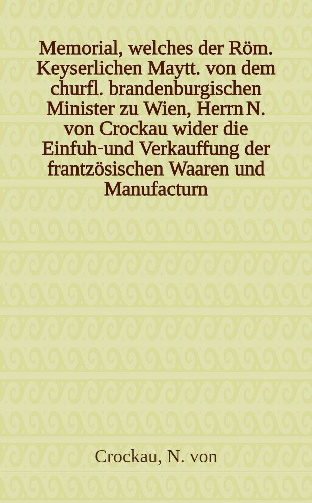Memorial, welches der R&ouml;m. Keyserlichen Maytt. von dem churfl. brandenburgischen Minister zu Wien, Herrn N. von Crockau wider die Einfuhr- und Verkauffung der frantz&ouml;sischen Waaren und Manufacturn, &uuml;bergeben worden : Neben dem Kayserl. Commissions-Decret darauff an die Reichs-Versamlung in Regenspurg