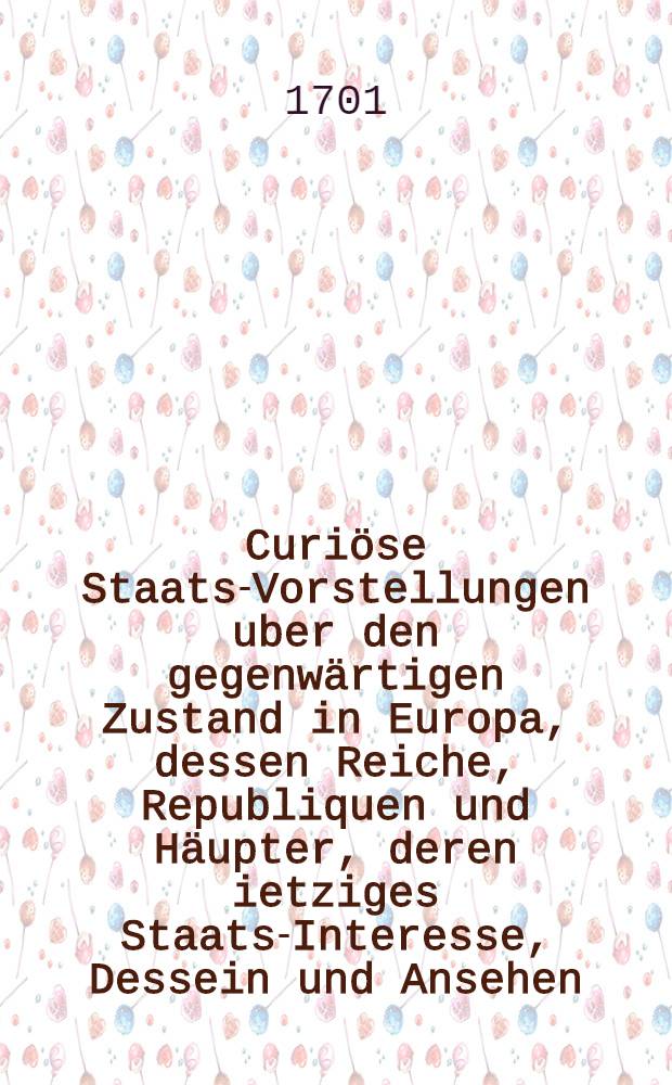 Curi&ouml;se Staats-Vorstellungen uber den gegenw&auml;rtigen Zustand in Europa, dessen Reiche, Republiquen und H&auml;upter, deren ietziges Staats-Interesse, Dessein und Ansehen, insonderheit aber von denen ietzigen R&ouml;mischen, Spanischen und Frantz&ouml;sischen H&auml;ndeln, auch deroselben neuen Regenten, was von Ihnen zu hoffen und zu f&uuml;rchten sey, sampt vielen andern remarquablen Begebenheiten