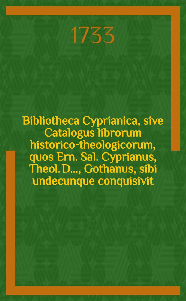 Bibliotheca Cyprianica, sive Catalogus librorum historico-theologicorum, quos Ern. Sal. Cyprianus, Theol. D. ..., Gothanus, sibi undecunque conquisivit. [Ps. 1]