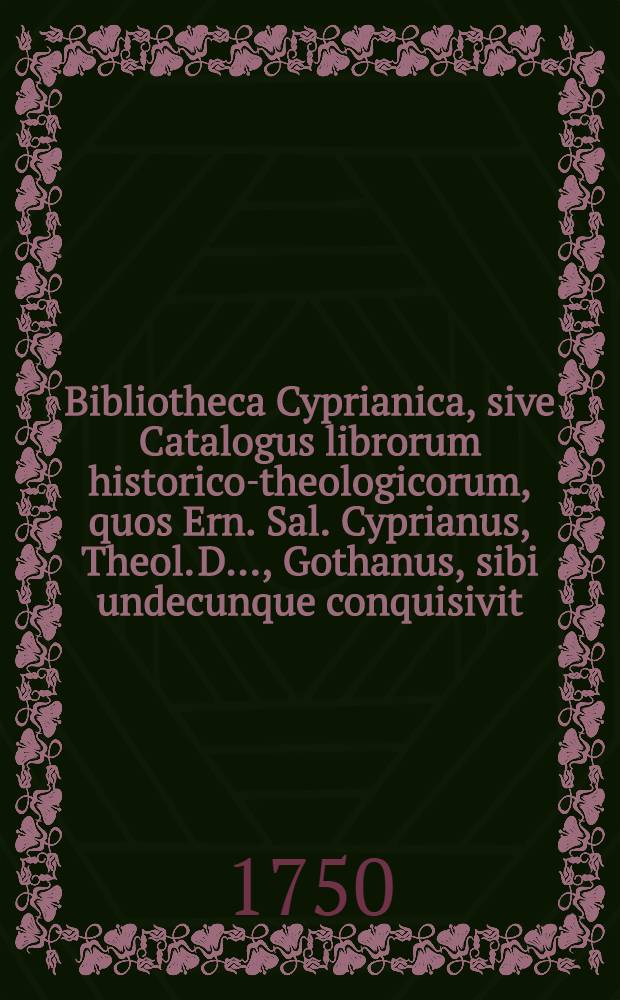 Bibliotheca Cyprianica, sive Catalogus librorum historico-theologicorum, quos Ern. Sal. Cyprianus, Theol. D. ..., Gothanus, sibi undecunque conquisivit. Ps. 2