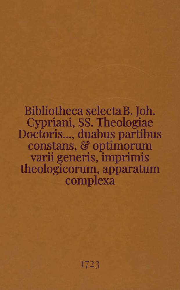 Bibliotheca selecta B. Joh. Cypriani, SS. Theologiae Doctoris ..., duabus partibus constans, & optimorum varii generis, imprimis theologicorum, apparatum complexa, cujus pars prior, quae libros ad theologiam sacram spectantes ordine certo exhibet, simul cum Appendice rariorum, nec ubivis obviarum, disputationum theologicarum, cortice suo denudatarum, et sigillatim partiteque venalium, finitis nundinis autumnalibus die XVII. Octobr. atque sequentibus hujus anni in aedibus, quas inhabitavit B. possessor, ... secundum auctionis consuetae leges pluris licitantibus numerata pecunia cedet
