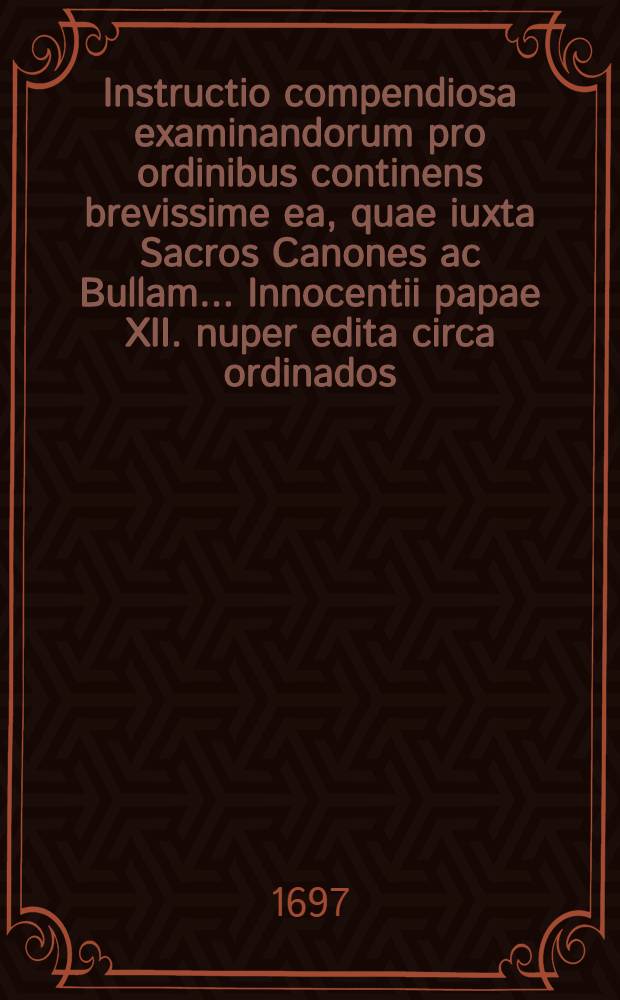 Instructio compendiosa examinandorum pro ordinibus continens brevissime ea, quae iuxta Sacros Canones ac Bullam ... Innocentii papae XII. nuper edita circa ordinados ...