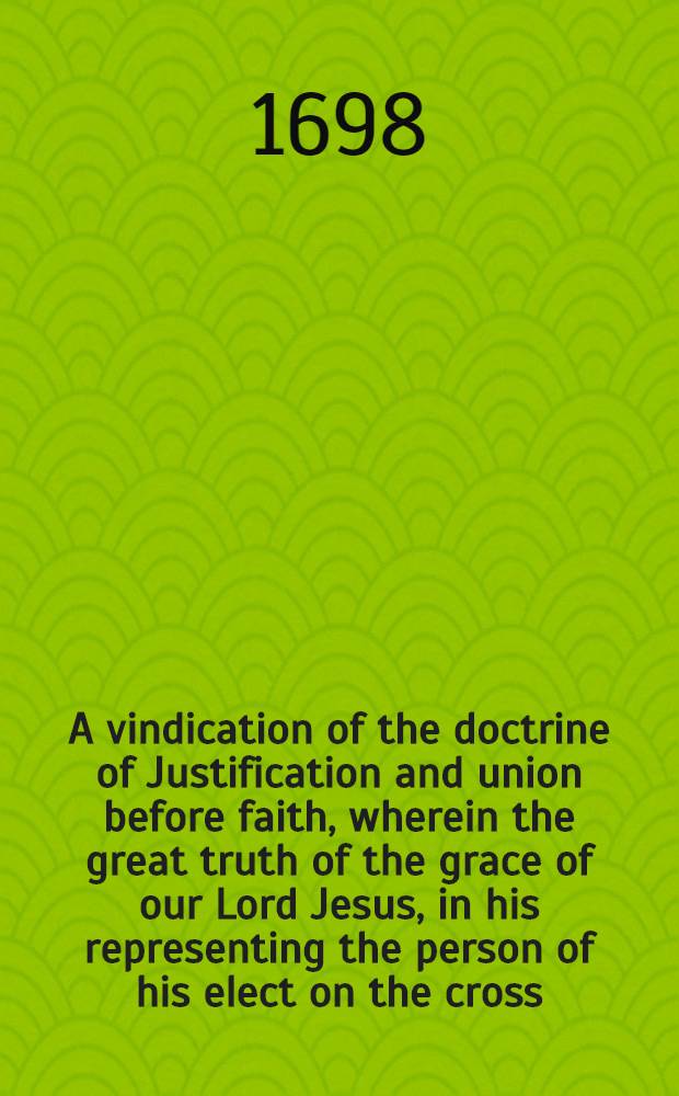 A vindication of the doctrine of Justification and union before faith, wherein the great truth of the grace of our Lord Jesus, in his representing the person of his elect on the cross, or his suffering for them, as their representative, is asserted and cleared, and the eternal justification and union of the Lord's chosen people, is plainly stated and proved, also the assurance of faith is evidently confirmed, with a clear demonstration, how these precious gospel truths do promote holiness and sanctification in the hearts and conversations of true believers
