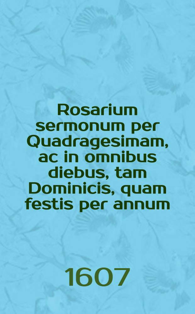 Rosarium sermonum per Quadragesimam, ac in omnibus diebus, tam Dominicis, quam festis per annum; necnon de unaquaque materia praedicabilium Mariale item, seu Sermones de B. Virg. Maria, ac de eius excellentijs, non modo per singulas eius festivitates, sed & per omnia anni sabbatha, ad concionandum accommodati. [T. 1]