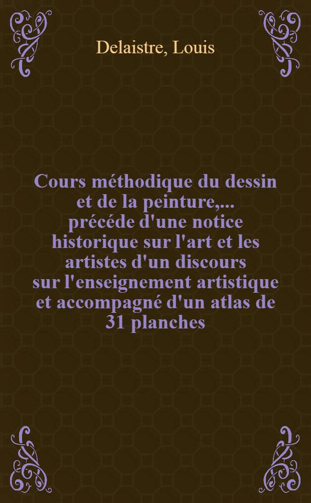 Cours méthodique du dessin et de la peinture, ... précéde d'une notice historique sur l'art et les artistes d'un discours sur l'enseignement artistique et accompagné d'un atlas de 31 planches