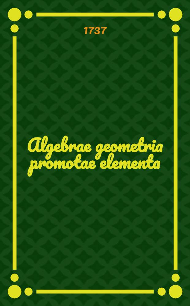 Algebrae geometria promotae elementa : Conscripta ad usum Faustinae Pignatelli principis Colubranensis, & Tolvensus ducatus haeredis Edita vero in gratiam studiosae juventutis. T. 1