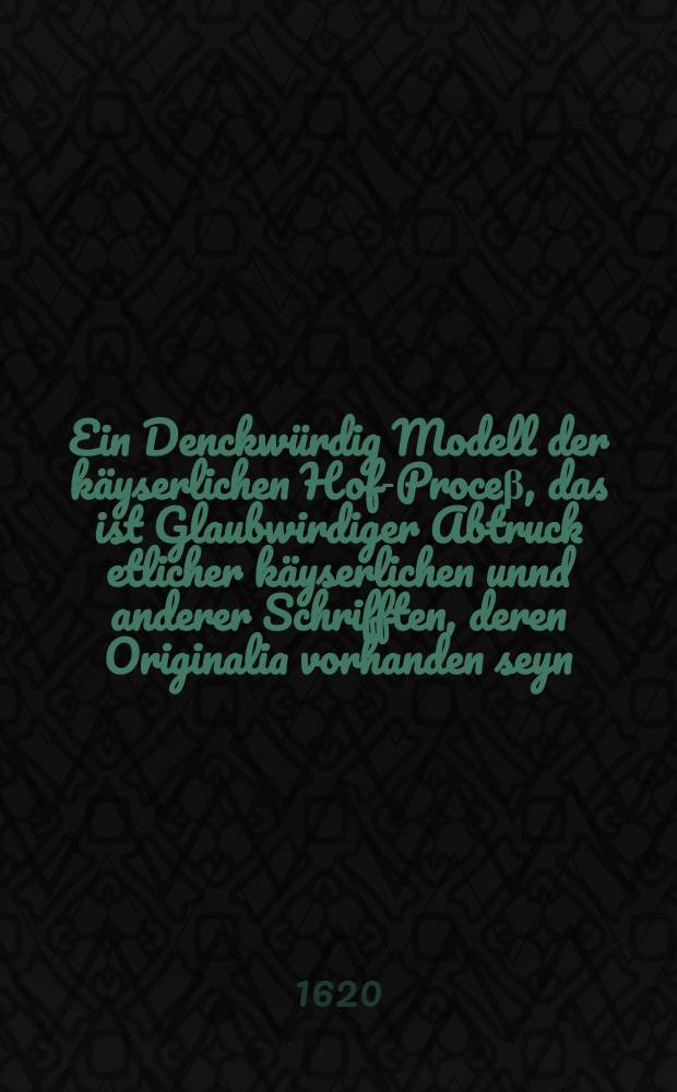 Ein Denckw&uuml;rdig Modell der k&auml;yserlichen Hof-Proce&beta;, das ist Glaubwirdiger Abtruck etlicher k&auml;yserlichen unnd anderer Schrifften, deren Originalia vorhanden seyn : Darau&beta; kl&auml;rlich zu sehen, wie partheyisch, widerrechtlich unnd gewaltth&auml;tig mit der verhabenden nichtigen Achtserkl&auml;rung und Execution in der B&ouml;hemischen Sachen verfahren werde