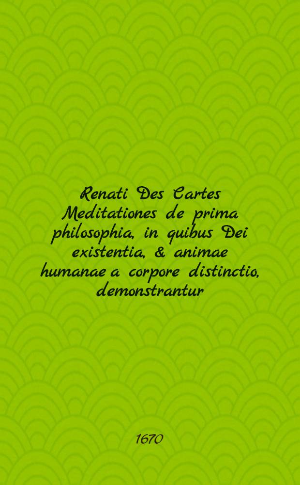 Renati Des Cartes Meditationes de prima philosophia, in quibus Dei existentia, & animae humanae a corpore distinctio, demonstrantur : His adjunctae sunt variae objectiones doctorum virorum in istas de Deo & anima demonstrationes; cum responsionibus auctoris