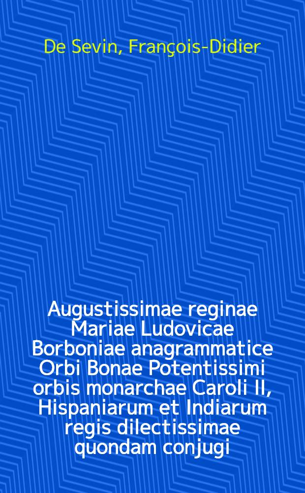 Augustissimae reginae Mariae Ludovicae Borboniae anagrammatice Orbi Bonae Potentissimi orbis monarchae Caroli II, Hispaniarum et Indiarum regis dilectissimae quondam conjugi, bino orbi deperditae, lugente fide, spe desolata, charitate parentante Heroidum Maximae subditorum minimus P. Franciscus Desiderius de Sevin Bruxellensis tristis accinebat, &c. // Pindus charitatis ...