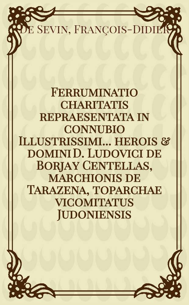 Ferruminatio charitatis repraesentata in connubio Illustrissimi ... herois & domini D. Ludovici de Borja y Centellas, marchionis de Tarazena, toparchae vicomitatus Judoniensis ... & c. nec non Excellentissimae ... heroinae, & dominae D. Mariae Antoniae Pimentel, Ybarra, y Borja, marchionissae de Tarazena, & c. // Pindus charitatis ...