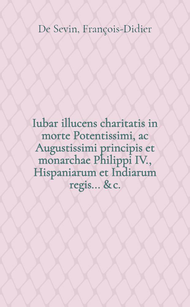 Iubar illucens charitatis in morte Potentissimi, ac Augustissimi principis et monarchae Philippi IV., Hispaniarum et Indiarum regis ... & c. // Pindus charitatis ...