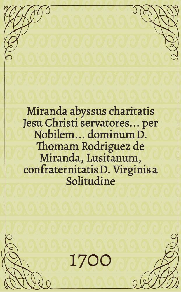 Miranda abyssus charitatis Jesu Christi servatores ... per Nobilem ... dominum D. Thomam Rodriguez de Miranda, Lusitanum, confraternitatis D. Virginis a Solitudine ... // Pindus charitatis ...