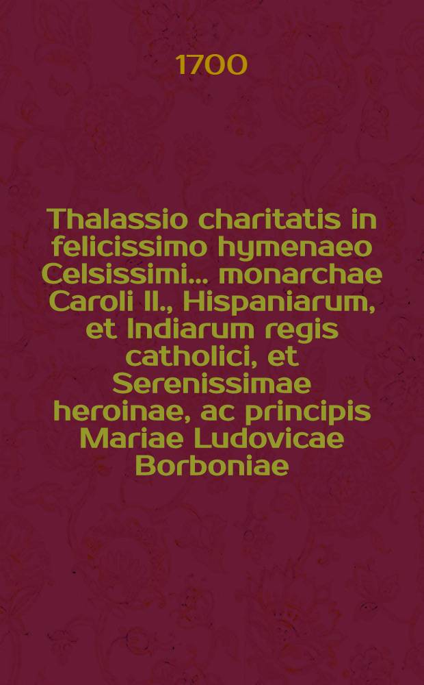 Thalassio charitatis in felicissimo hymenaeo Celsissimi ... monarchae Caroli II., Hispaniarum, et Indiarum regis catholici, et Serenissimae heroinae, ac principis Mariae Ludovicae Borboniae, ducissae Aurelianensis & c. // Pindus charitatis ...