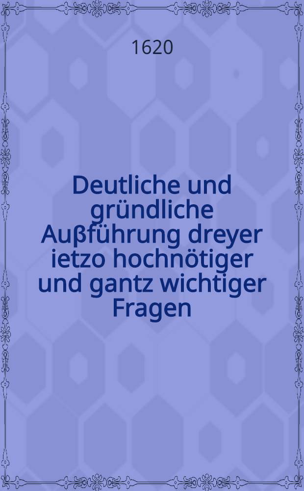 Deutliche und gr&uuml;ndliche Au&beta;f&uuml;hrung dreyer ietzo hochn&ouml;tiger und gantz wichtiger Fragen: I. Ob einiger Evangelischer Chur- oder F&uuml;rst, gewissenshalben verbunden gewesen, denen Herren B&ouml;hmen beyzustehen? II. Ob einiger recht Evangelischer Chur- oder F&uuml;rst mit gutem Gewissen dem R&ouml;mischen Keyser in jetzigem Krieg Assistentz leisten k&ouml;nnen und sollen? III. Ob ein Christlicher Evangelischer Chur- oder F&uuml;rst ... mit gutem Gewissen, Fug, Recht und Nutz lieber neutral bleiben und keinem Theil beystehen solle oder nicht? Allen rechtschaffenen Unpartheischen und gewissenshafften Christen ... zur Nachrichtung und niemanden zu Leid oder Verkleinerung in Druck verfertiget